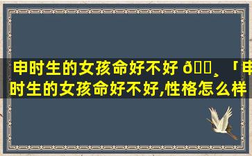 申时生的女孩命好不好 🌸 「申时生的女孩命好不好,性格怎么样」